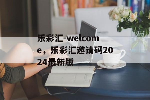 乐彩汇-welcome，乐彩汇邀请码2024最新版