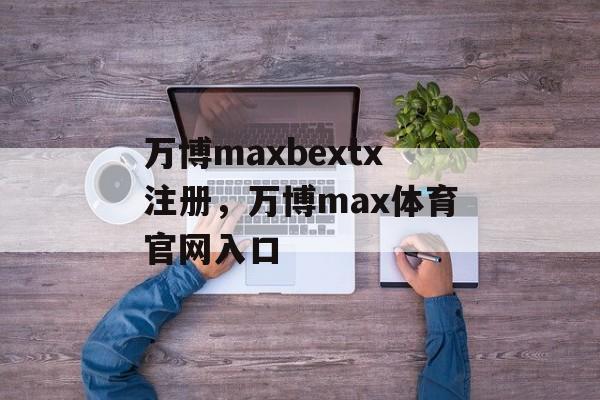 万博maxbextx注册，万博max体育官网入口