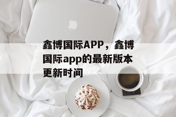 鑫博国际APP，鑫博国际app的最新版本更新时间