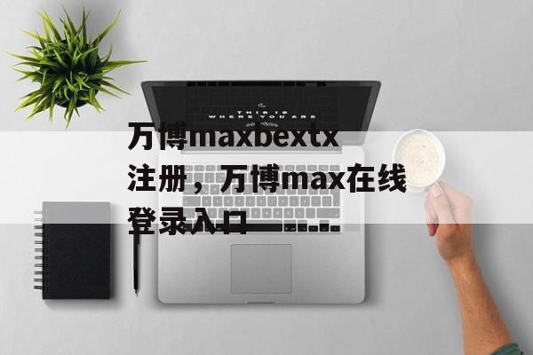 万博maxbextx注册，万博max在线登录入口